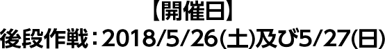 【開催日】後段作戦：2018/4/5/26(土)及び5/27(日)