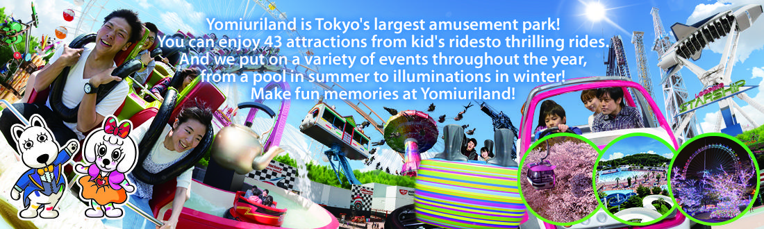 Yomiuriland is Tokyo's largest amusement park! You can enjoy 44 attractions from kid's ridesto thrilling rides. And we put on a variety of events throughout the year, from a pool in summer to illuminations in winter! Make fun memories at Yomiuriland!