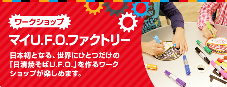 マイU.F.O.ファクトリー 日本初となる、世界にひとつだけの「日清焼そばU.F.O.」を作るワークショップが楽しめます。
