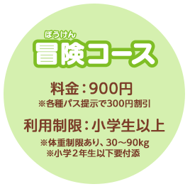冒険コース　料金：900円　※各種パス提示で300円割引　利用制限：小学生以上　※体重制限あり、30〜90kg　※小学２年生以下要付添