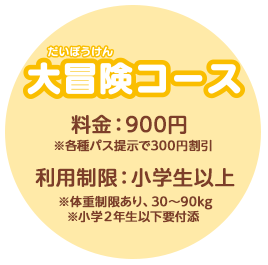大冒険コース　料金：900円　※各種パス提示で300円割引　利用制限：小学生以上　※体重制限あり、30〜90kg　※小学２年生以下要付添