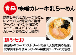 青森：味噌カレー牛乳　味噌と牛乳とカレーがみごとにマッチした青森のご当地ラーメン。イベント限定のメニューは冷やし麺で！【麺や七彩】東京駅のラーメンストリートで長く人気を誇る名店。化学調味料を使用していない無化調ラーメンの先駆者。