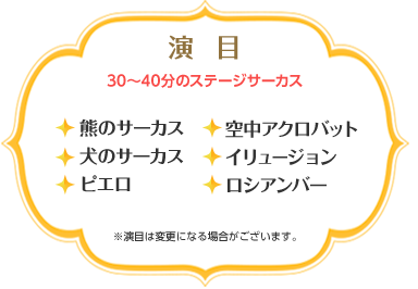 演目（30〜40分のステージサーカス）　・熊のサーカス・犬のサーカス・ピエロ・空中アクロバット・イリュージョン・ロシアンバー　※演目は変更になる場合がございます。