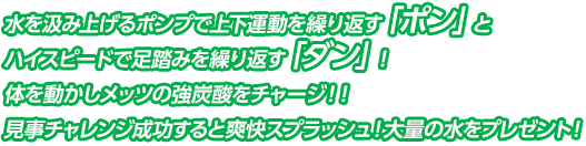 水を汲み上げるポンプで上下運動を繰り返す「ポン」とハイスピードで足踏みを繰り返す「ダン」！  体を動かしメッツの強炭酸をチャージ！！見事チャレンジ成功すると爽快スプラッシュ！大量の水をプレゼント！