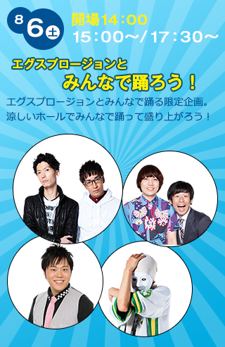 8/6（土）開場14:00 15:00〜/17:30〜　エグスプロージョンとみんなで踊ろう！ エグスプロージョンとみんなで踊る限定企画。涼しいホールでみんなで踊って盛り上がろう！　エグスプロージョン、チーモンチョーチュウ、エハラマサヒロ、ひとりでできるもん、芸人キャラ