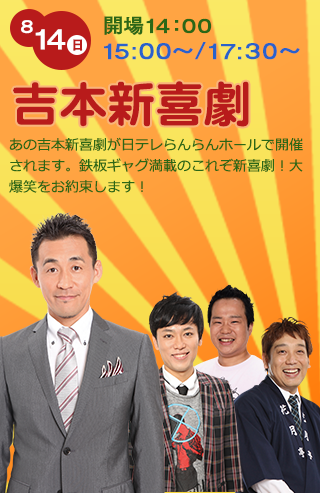 8/14（日）開場14:00 15:00〜/17:30〜　吉本新喜劇　あの吉本新喜劇が日テレらんらんホールで開催されます。鉄板ギャグ満載のこれぞ新喜劇！大爆笑をお約束します！　石田靖、西島巧輔、赤松新、山本吉貴、ほか