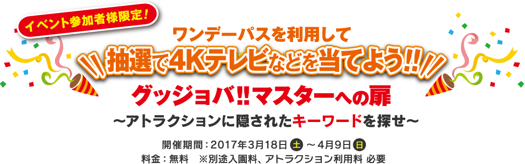 グッジョバ！！マスターへの扉〜アトラクションに隠されたキーワードを探せ〜 開催期間：2017年3月18日（土）～4月9日（日）料金：無料　※別途入園料、アトラクション利用料 必要