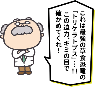 これは最強の草食恐竜の「トリケラトプス」…！！この迫力、キミの目で確かめてくれ！
