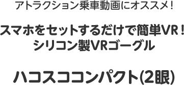 アトラクション乗車動画にオススメ！スマホをセットするだけで簡単VR！シリコン製VRゴーグル・ハコスココンパクト（2眼）