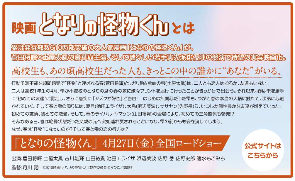 累計発行部数610万部突破の大人気漫画「となりの怪物くん」が、菅田将暉×土屋太鳳の豪華Ｗ主演、そして瑞々しい若手実力派俳優陣の競演で待望の実写映画化。
高校生も、あの頃高校生だった人も、きっとこの中の誰かに“あなた”がいる。
行動予測不能な超問題児で“怪物”と呼ばれる春(菅田将暉)と、ガリ勉＆冷血の雫(土屋太鳳)は、二人とも恋人はおろか、友達もいない。
二人は高校1年生の4月、雫が不登校のとなりの席の春の家に嫌々プリントを届けに行ったことがきっかけで出会う。それ以来、春は雫を勝手に“初めての友達”に認定し、さらに唐突に「シズクが好き」と告白！ はじめは無関心だった雫も、やがて春の本当の人柄に触れて、次第に心魅かれていく。そして春と雫の周りには、夏目(池田エライザ)、大島(浜辺美波)、ササヤン(佐野岳)ら、いつしか個性豊かな友達が増えていった。
初めての友情、初めての恋愛。そして、春のライバル・ヤマケン(山田裕貴)の登場により、初めての三角関係も勃発!?
そんなある日、春は絶縁状態だった父親の元へ突如連れ戻されることになり、雫の前からも姿を消してしまう。なぜ、春は“怪物”になったのか？そして春と雫の恋の行方は？

「となりの怪物くん」　4月27日(金)全国ロードショー

出演：菅田将暉 土屋太鳳 古川雄輝 山田裕貴 池田エライザ 浜辺美波 佐野岳 佐野史郎 速水もこみち
監督：月川翔　　©2018映画「となりの怪物くん」製作委員会 ©ろびこ／講談社